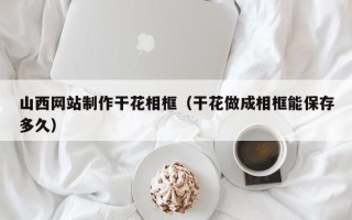 石嘴山山西网站制作干花相框（干花做成相框能保存多久）